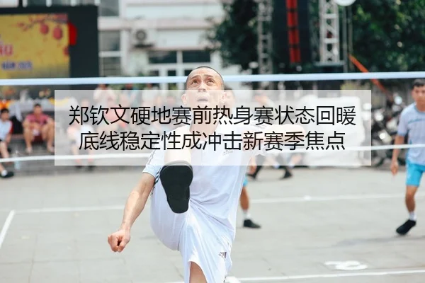郑钦文硬地赛前热身赛状态回暖 底线稳定性成冲击新赛季焦点