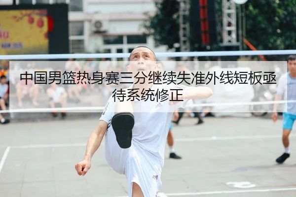 中国男篮热身赛三分继续失准外线短板亟待系统修正