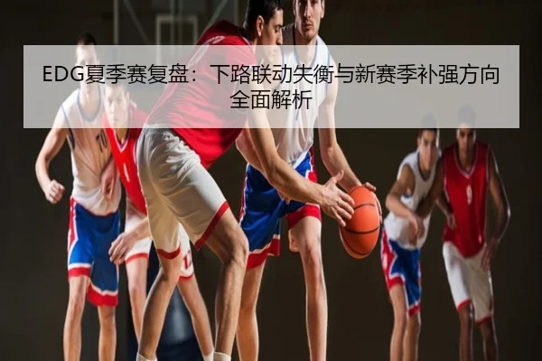 EDG夏季赛复盘：下路联动失衡与新赛季补强方向全面解析
