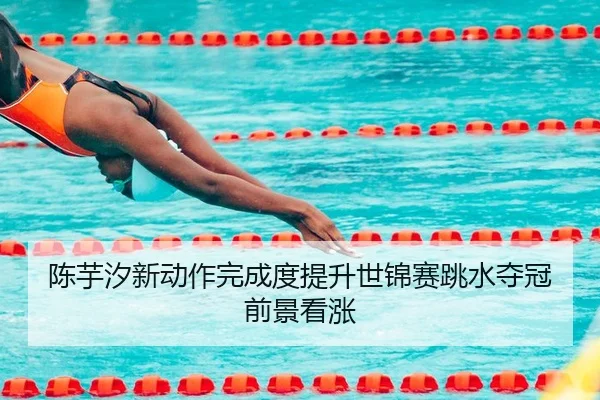 陈芋汐新动作完成度提升世锦赛跳水夺冠前景看涨