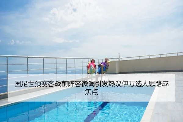 国足世预赛客战前阵容微调引发热议伊万选人思路成焦点