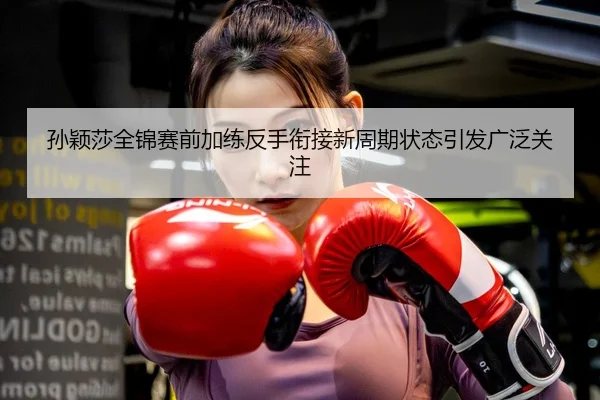 孙颖莎全锦赛前加练反手衔接新周期状态引发广泛关注