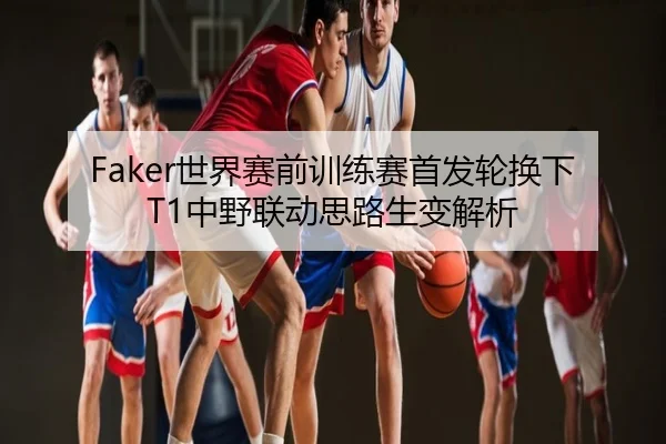 Faker世界赛前训练赛首发轮换下T1中野联动思路生变解析