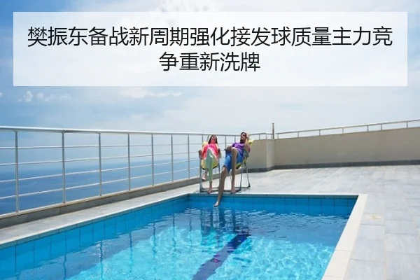 樊振东备战新周期强化接发球质量主力竞争重新洗牌