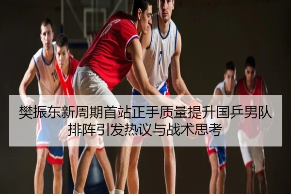 樊振东新周期首站正手质量提升国乒男队排阵引发热议与战术思考