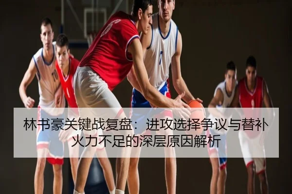 林书豪关键战复盘：进攻选择争议与替补火力不足的深层原因解析