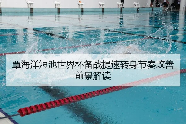 覃海洋短池世界杯备战提速转身节奏改善前景解读